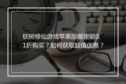 砍树修仙游戏苹果版哪里能0.1折购买?如何获取超值优惠?