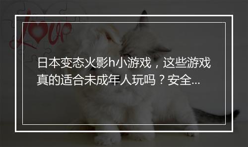 日本变态火影h小游戏，这些游戏真的适合未成年人玩吗？安全吗？