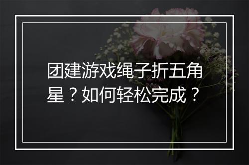 团建游戏绳子折五角星?如何轻松完成?