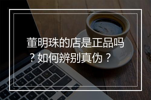 董明珠的店是正品吗?如何辨别真伪?