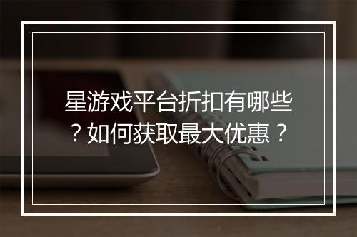 星游戏平台折扣有哪些?如何获取最大优惠?