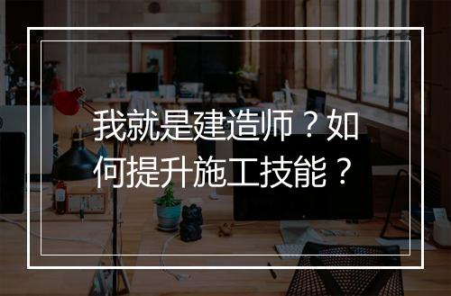 我就是建造师?如何提升施工技能?