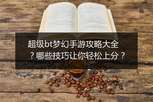 超级bt梦幻手游攻略大全?哪些技巧让你轻松上分?