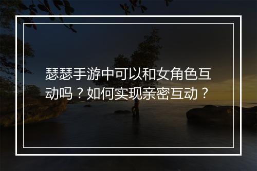瑟瑟手游中可以和女角色互动吗?如何实现亲密互动?
