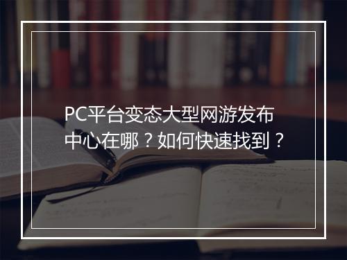 PC平台变态大型网游发布中心在哪？如何快速找到？
