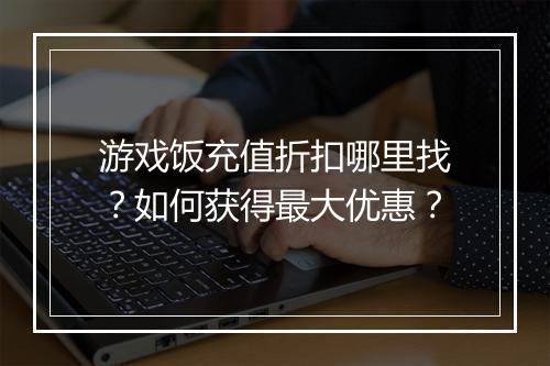 游戏饭充值折扣哪里找?如何获得最大优惠?