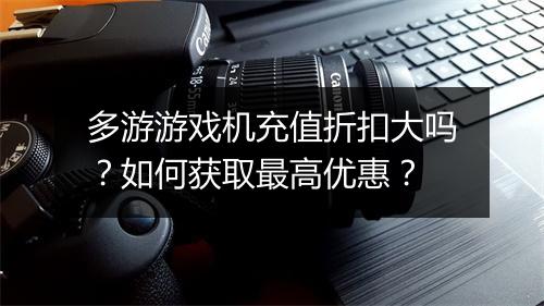 多游游戏机充值折扣大吗?如何获取最高优惠?