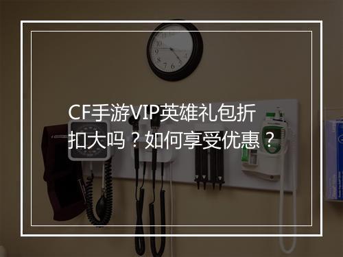 CF手游VIP英雄礼包折扣大吗?如何享受优惠?