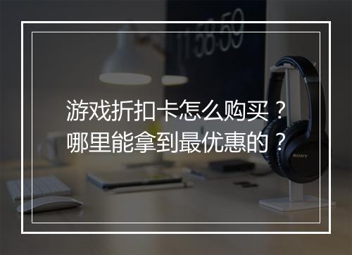 游戏折扣卡怎么购买?哪里能拿到最优惠的?