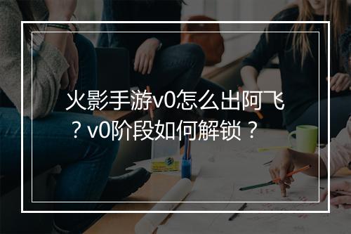 火影手游v0怎么出阿飞？v0阶段如何解锁？
