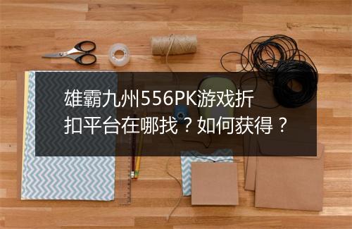 雄霸九州556PK游戏折扣平台在哪找?如何获得?