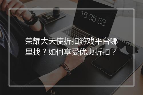 荣耀大天使折扣游戏平台哪里找？如何享受优惠折扣？