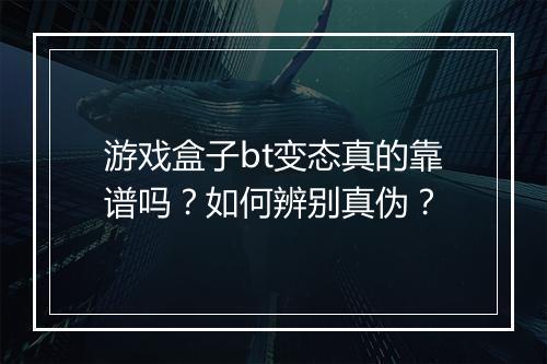 游戏盒子bt变态真的靠谱吗?如何辨别真伪?