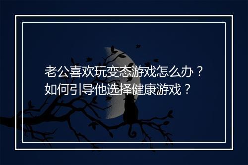 老公喜欢玩变态游戏怎么办？如何引导他选择健康游戏？