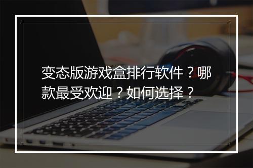 变态版游戏盒排行软件?哪款最受欢迎?如何选择?