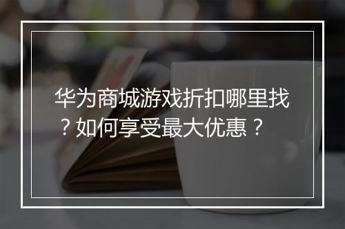华为商城游戏折扣哪里找？如何享受最大优惠？