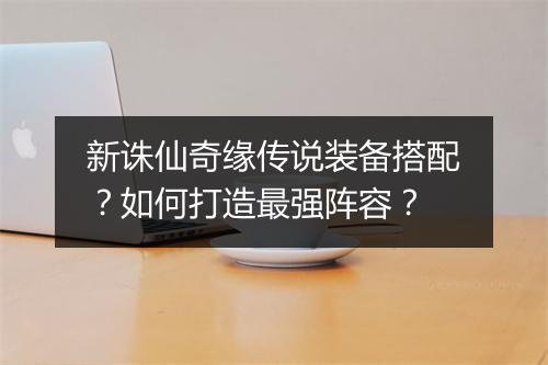 新诛仙奇缘传说装备搭配？如何打造最强阵容？