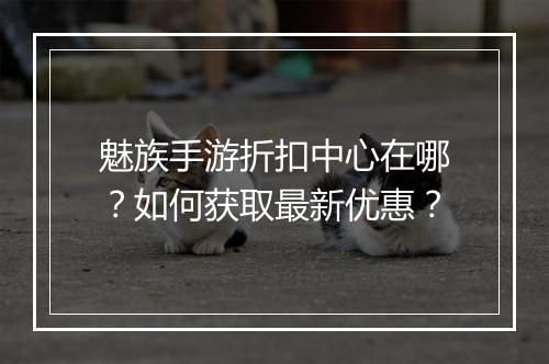 魅族手游折扣中心在哪?如何获取最新优惠?