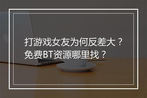打游戏女友为何反差大？免费BT资源哪里找？
