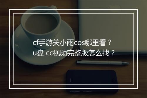 cf手游关小雨cos哪里看？u盘.cc视频完整版怎么找？