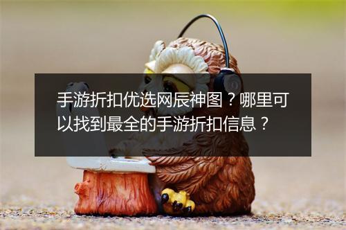 手游折扣优选网辰神图?哪里可以找到最全的手游折扣信息?
