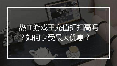 热血游戏王充值折扣高吗?如何享受最大优惠?