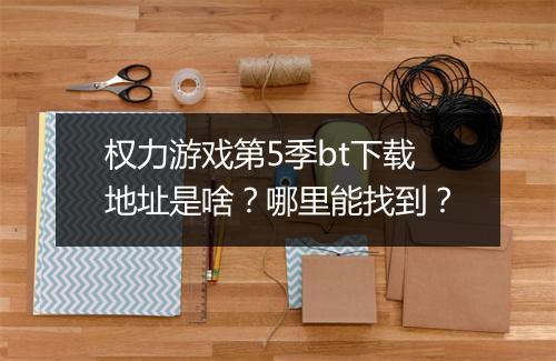 权力游戏第5季bt下载地址是啥?哪里能找到?