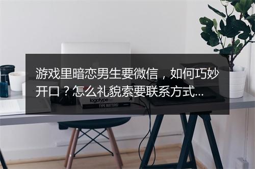 游戏里暗恋男生要微信，如何巧妙开口？怎么礼貌索要联系方式？