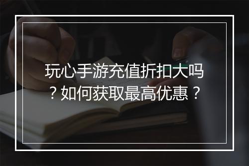 玩心手游充值折扣大吗?如何获取最高优惠?