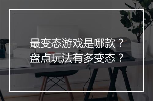 最变态游戏是哪款？盘点玩法有多变态？