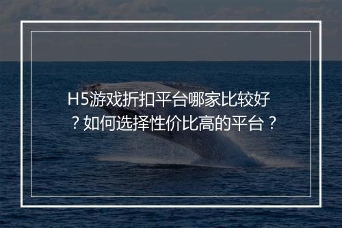 H5游戏折扣平台哪家比较好？如何选择性价比高的平台？