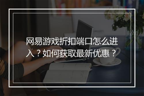 网易游戏折扣端口怎么进入？如何获取最新优惠？