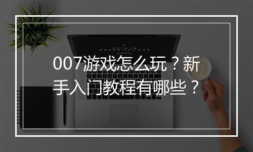007游戏怎么玩？新手入门教程有哪些？