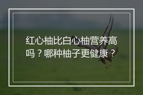 红心柚比白心柚营养高吗?哪种柚子更健康?