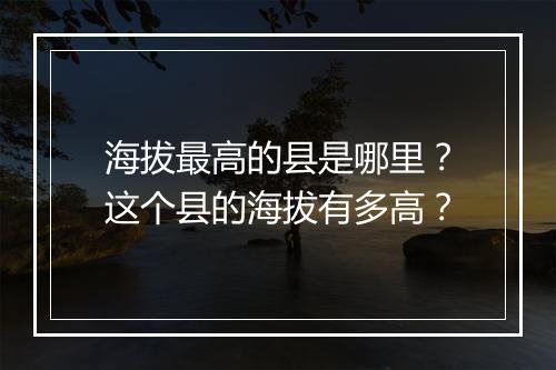 海拔最高的县是哪里?这个县的海拔有多高?