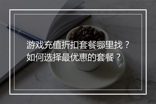 游戏充值折扣套餐哪里找？如何选择最优惠的套餐？
