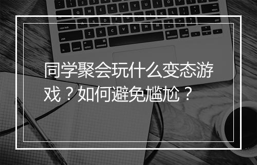 同学聚会玩什么变态游戏？如何避免尴尬？