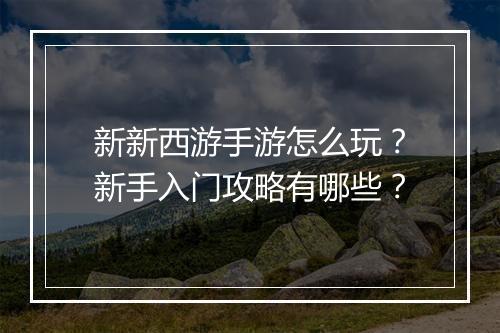 新新西游手游怎么玩?新手入门攻略有哪些?
