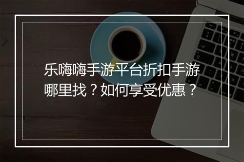 乐嗨嗨手游平台折扣手游哪里找？如何享受优惠？