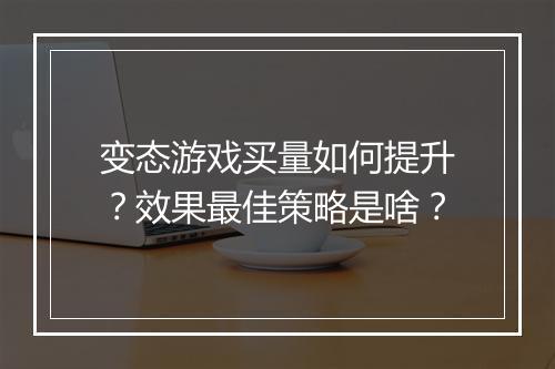 变态游戏买量如何提升?效果最佳策略是啥?