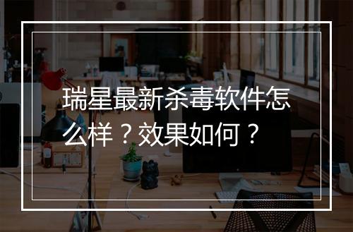 瑞星最新杀毒软件怎么样?效果如何?