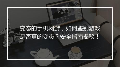 变态的手机网游，如何鉴别游戏是否真的变态？安全指南揭秘！