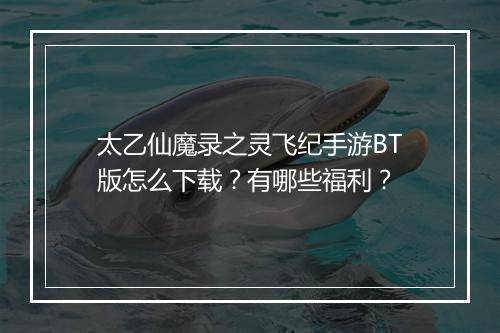 太乙仙魔录之灵飞纪手游BT版怎么下载?有哪些福利?