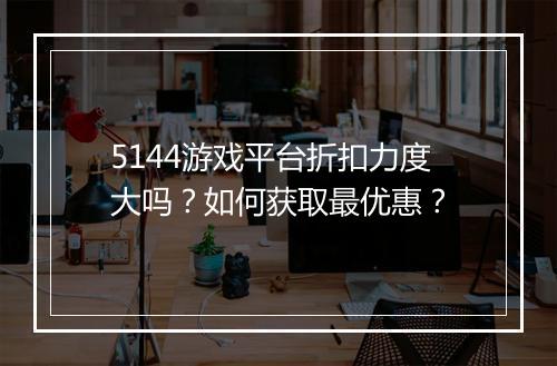 5144游戏平台折扣力度大吗?如何获取最优惠?