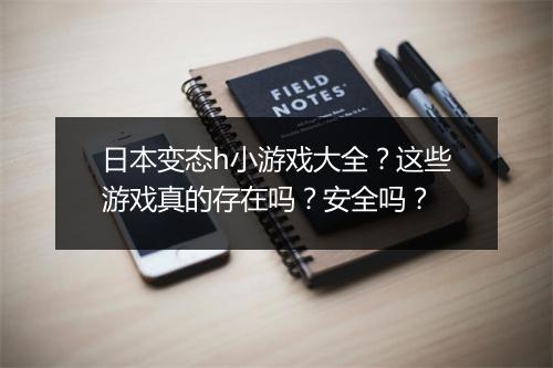 日本变态h小游戏大全？这些游戏真的存在吗？安全吗？