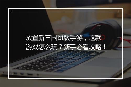 放置新三国bt版手游,这款游戏怎么玩?新手必看攻略!