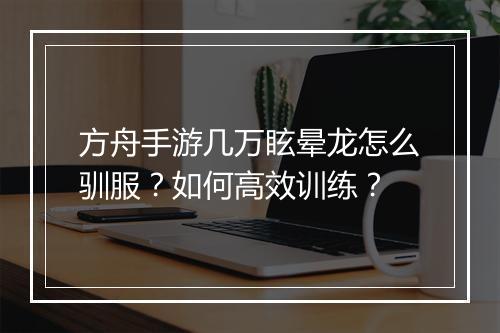 方舟手游几万眩晕龙怎么驯服？如何高效训练？