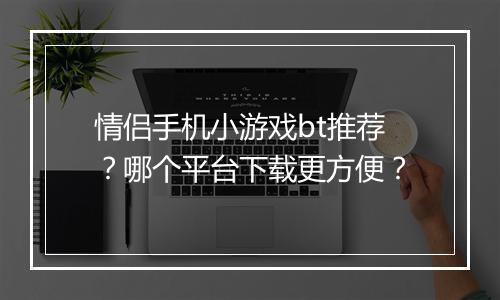 情侣手机小游戏bt推荐?哪个平台下载更方便?