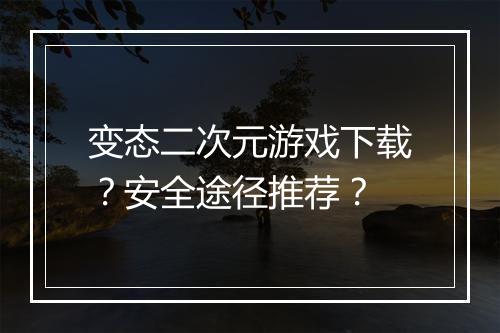 变态二次元游戏下载?安全途径推荐?