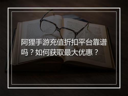 阿狸手游充值折扣平台靠谱吗?如何获取最大优惠?